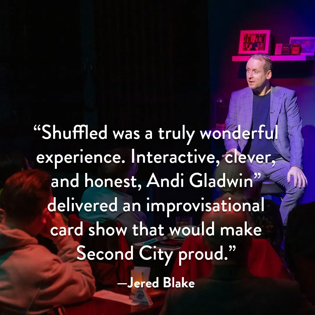 Quote from Jered Blake: Shuffled was a truly wonderful experience. Interactive, clever, and honest, Andi Gladwin delivered an improvisational card show that would make Second City proud.